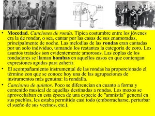 • Mocedad. Canciones de ronda. Típica costumbre entre los jóvenes
era la de rondar, o sea, cantar por las casas de sus enamoradas,
principalmente de noche. Las melodías de las rondas eran cantadas
por un solo individuo, tomando los restantes la categoría de coro. Los
asuntos tratados son evidentemente amorosos. Las coplas de los
rondadores se llaman bombas en aquellos casos en que contengan
expresiones agudas para zaherir.
• El acompañamiento instrumental de las rondas ha proporcionado el
término con que se conoce hoy una de las agrupaciones de
instrumentos más genuina: la rondalla.
• Canciones de quintos. Poco se diferencian en cuanto a forma y
contenido musical de aquellas destinadas a rondas. Los mozos se
aprovechaban en esta época de una especie de "amnistía" general en
sus pueblos, les estaba permitido casi todo (emborracharse, perturbar
el sueño de sus vecinos, etc.).
 