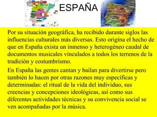 ESPAÑA
Por su situación geográfica, ha recibido durante siglos las
influencias culturales más diversas. Esto origina el hecho de
que en España exista un inmenso y heterogéneo caudal de
documentos musicales vinculados a todos los terrenos de la
tradición y costumbrismo.
En España las gentes cantan y bailan para divertirse pero
también lo hacen por otras razones muy específicas y
determinadas: el ritual de la vida del individuo, sus
creencias y concepciones ideológicas, así como sus
diferentes actividades técnicas y su convivencia social se
ven acompañadas por la música.
 