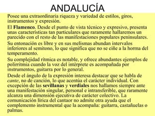 ANDALUCÍA
Posee una extraordinaria riqueza y variedad de estilos, giros,
instrumentos y expresión.
El Flamenco. Desde el punto de vista técnico y expresivo, presenta
unas características tan particulares que raramente hallaremos un
parecido con el resto de las manifestaciones populares peninsulares.
Su entonación es libre y en sus melismas abundan intervalos
inferiores al semitono, lo que significa que no se ciñe a la horma del
temperamento.
Su complejidad rítmica es notable, y ofrece abundantes ejemplos de
polirritmia cuando la voz del intérprete es acompañada por
instrumentos, guitarra por lo general.
Desde el ángulo de la expresión interesa destacar que se habla de
cante, no de canción, lo que acentúa el carácter individual. Con
excepción de las sevillanas y verdiales nos hallamos siempre ante
una manifestación singular, personal e intransferible, que raramente
alcanza una dimensión ejecutiva de carácter colectivo. La
comunicación lírica del cantaor no admite otra ayuda que el
complemento instrumental que la acompaña: guitarra, castañuelas o
palmas.
 