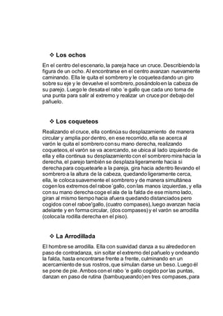  Los ochos 
En el centro del escenario, la pareja hace un cruce. Describiendo la 
figura de un ocho. Al encontrarse en el centro avanzan nuevamente 
caminando. Ella le quita el sombrero y le coquetea dando un giro 
sobre su eje y le devuelve el sombrero, posándolo en la cabeza de 
su parejo. Luego le desata el rabo ‘e gallo que cada uno toma de 
una punta para salir al extremo y realizar un cruce por debajo del 
pañuelo. 
 Los coqueteos 
Realizando el cruce, ella continúa su desplazamiento de manera 
circular y amplia por dentro, en ese recorrido, ella se acerca al 
varón le quita el sombrero con su mano derecha, realizando 
coqueteos, el varón se va acercando, se ubica al lado izquierdo de 
ella y ella continua su desplazamiento con el sombrero mira hacia la 
derecha, el parejo también se desplaza ligeramente hacia si 
derecha para coquetearle a la pareja, gira hacia adentro llevando el 
sombrero a la altura de la cabeza, quedando ligeramente cerca, 
ella, le coloca suavemente el sombrero y de manera simultánea 
cogen los extremos del raboe´gallo, con las manos izquierdas, y ella 
con su mano derecha coge el ala de la falda de ese mismo lado, 
giran al mismo tiempo hacia afuera quedando distanciados pero 
cogidos con el raboe'gallo, (cuatro compases), luego avanzan hacia 
adelante y en forma circular, (dos compases) y el varón se arrodilla 
(coloca la rodilla derecha en el piso). 
 La Arrodillada 
El hombre se arrodilla. Ella con suavidad danza a su alrededor en 
paso de contradanza, sin soltar el extremo del pañuelo y ondeando 
la falda, hasta encontrarse frente a frente, culminando en un 
acercamiento de sus rostros, que simulan darse un beso. Luego él 
se pone de pie. Ambos con el rabo ‘e gallo cogido por las puntas, 
danzan en paso de rutina (bambuqueando) en tres compases, para 
 