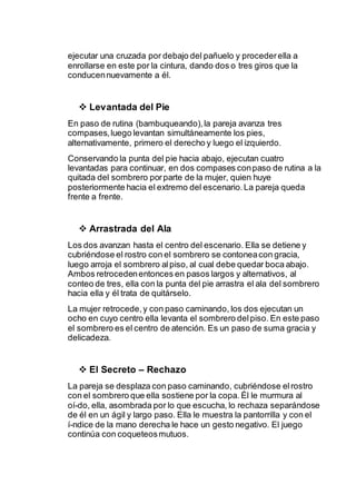 ejecutar una cruzada por debajo del pañuelo y proceder ella a 
enrollarse en este por la cintura, dando dos o tres giros que la 
conducen nuevamente a él. 
 Levantada del Pie 
En paso de rutina (bambuqueando), la pareja avanza tres 
compases, luego levantan simultáneamente los pies, 
alternativamente, primero el derecho y luego el izquierdo. 
Conservando la punta del pie hacia abajo, ejecutan cuatro 
levantadas para continuar, en dos compases con paso de rutina a la 
quitada del sombrero por parte de la mujer, quien huye 
posteriormente hacia el extremo del escenario. La pareja queda 
frente a frente. 
 Arrastrada del Ala 
Los dos avanzan hasta el centro del escenario. Ella se detiene y 
cubriéndose el rostro con el sombrero se contonea con gracia, 
luego arroja el sombrero al piso, al cual debe quedar boca abajo. 
Ambos retroceden entonces en pasos largos y alternativos, al 
conteo de tres, ella con la punta del pie arrastra el ala del sombrero 
hacia ella y él trata de quitárselo. 
La mujer retrocede, y con paso caminando, los dos ejecutan un 
ocho en cuyo centro ella levanta el sombrero del piso. En este paso 
el sombrero es el centro de atención. Es un paso de suma gracia y 
delicadeza. 
 El Secreto – Rechazo 
La pareja se desplaza con paso caminando, cubriéndose el rostro 
con el sombrero que ella sostiene por la copa. Él le murmura al 
oí­do, 
ella, asombrada por lo que escucha, lo rechaza separándose 
de él en un ágil y largo paso. Ella le muestra la pantorrilla y con el 
í­ndice 
de la mano derecha le hace un gesto negativo. El juego 
continúa con coqueteos mutuos. 
 
