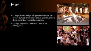 Jongo
• O Jongo é uma dança, um gênero musical e um
evento cultural africano no Brasil, que influenciou
decisivamente a formação do samba.
• O jongo surgiu das chamadas "danças de
ombligada".
 