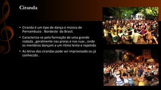 Ciranda
• Ciranda é um tipo de dança e música de
Pernambuco . Nordeste do Brasil.
• Caracteriza-se pela formação de uma grande
rodada , geralmente nas praias e nas ruas , onde
os membros dançam a um ritmo lento e repetido
• As letras das cirandas pode ser improvisado ou já
conhecido .
 