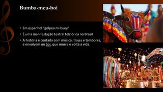 Bumba-meu-boi
• Em espanhol “golpea mi buey”
• É uma manifestação teatral folclórica no Brasil
• A história é contada com música, trajes e tambores,
e envolvem un boi, que morre e volta a vida.
 