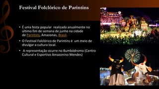 Festival Folclórico de Parintins
• É uma festa popular realizada anualmente no
último fim de semana de junho na cidade
de Parintins, Amazonas, Brasil.
• O Festival Folclórico de Parintins é um meio de
divulgar a cultura local.
• A representação ocurre no Bumbódromo (Centro
Cultural e Esportivo Amazonino Mendes)
 