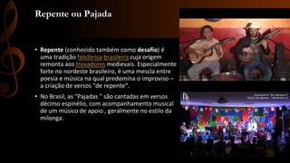 Repente ou Pajada
• Repente (conhecido também como desafio) é
uma tradição folclórica brasileira cuja origem
remonta aos trovadores medievais. Especialmente
forte no nordeste brasileiro, é uma mescla entre
poesia e música na qual predomina o improviso –
a criação de versos "de repente“.
• No Brasil, as "Pajadas " são cantadas em versos
décimo espinélio, com acompanhamento musical
de um músico de apoio , geralmente no estilo da
milonga.
 