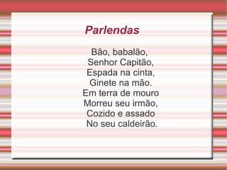 Parlendas  Bão, babalão,  Senhor Capitão,  Espada na cinta,  Ginete na mão.  Em terra de mouro  Morreu seu irmão,  Cozido e assado  No seu caldeirão. 