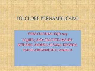 FOLCLORE PERNAMBUCANO
FEIRA CULTURAL EVJD 2013
EQUIPE 3 ANO: GRACIETE,AMAURI,
BETHANIA, ANDRÉIA, SILVANA, DEYVSON,
RAFAELA,REGINALDO E GABRIELA
 