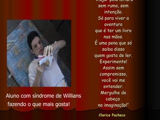 “ Viajar pela leitura sem rumo, sem intenção. Só para viver a aventura que é ter um livro nas mãos. É uma pena que só saiba disso quem gosta de ler. Experimente! Assim sem compromisso, você vai me entender. Mergulhe de cabeça  na imaginação!” Clarice Pacheco   Aluno com síndrome de Willians fazendo o que mais gosta! 
