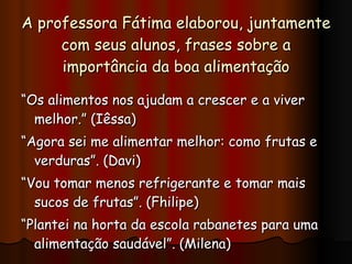 A professora Fátima elaborou, juntamente com seus alunos, frases sobre a importância da boa alimentação “ Os alimentos nos ajudam a crescer e a viver melhor.” (Iêssa) “ Agora sei me alimentar melhor: como frutas e verduras”. (Davi) “ Vou tomar menos refrigerante e tomar mais sucos de frutas”. (Fhilipe) “ Plantei na horta da escola rabanetes para uma alimentação saudável”. (Milena) 