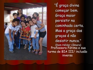 “ É graça divina começar bem. Graça maior persistir na caminhada certa. Mas a graça das graças é não desistir nunca."  (Dom Hélder Câmara) Professora Fátima e sua turma de BIA III/ inclusão inversa 