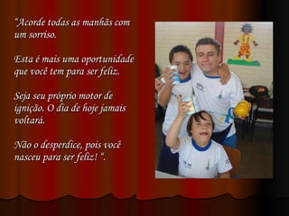 “ Acorde todas as manhãs com um sorriso.  Esta é mais uma oportunidade que você tem para ser feliz.  Seja seu próprio motor de ignição. O dia de hoje jamais voltará.  Não o desperdice, pois você nasceu para ser feliz! “. 