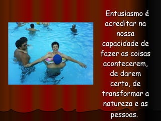 Entusiasmo é acreditar na nossa capacidade de fazer as coisas acontecerem, de darem certo, de transformar a natureza e as pessoas.   