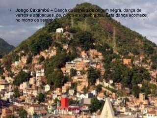 •   Jongo Caxambú – Dança de terreiro de origem negra, dança de
    versos e atabaques, de, ginga e requebrados. Esta dança acontece
    no morro de serrinha.
 