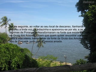 •   No dia seguinte, ao voltar ao seu local de descanso, Itanhantã
    reparou a linda voz da indiazinha e apaixonou-se por ela, e as
    lágrimas de Poranga se transformaram na fonte que existe até hoje
    na Gruta dos Amores. Dizem que quem quiser encontrar um amor
    para a vida inteira, basta beber da fonte da Gruta dos Amores, na
    Ilha de Paquetá, junto com a pessoa amada.
 