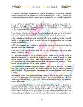 Folclor Musical
10
La hipótesis española: habla sobre la posible ascendencia vasca en el ritmo del
bambuco; entre ellos El Zortzico que presenta ritmos ágiles, sueltos y alegres, que
sirven de soporte a una melodía de acentos quejumbrosos que forman un contraste.
Se encuentra la relación del bambuco con aires populares españoles, con
adaptaciones muy propias a nuestro medio colombiano; de allí lo de folclórico. En
las primeras décadas del siglo XIX ya se menciona el "bambuco" como un aire criollo
de especial autenticidad nacional.
Para el autor el bambuco viene del Currulao, deduciendo esto por la coincidencia
que tienen los acentos en los distintos instrumentos, siendo la relación así:
a. La melodía del bambuco suele empezar y terminar en el mismo sitio donde la
tambora marca el golpe de aro o palito, además el bambuco exige ahí mismo el
acento en sus frases.
b. El golpe apagado del rasgueo en las cuerdas marca el mismo acento que los
platos o el guasá en el Currulao.
c. La guitarra o el Bajo en el Bambuco, evocan los mismos golpes del parche de la
tambora en el Currulao.
La conclusión del autor es que el Bambuco debiera ser escrito en compás de 6/8 de
la siguiente manera: Si un tema que está escrito en 3/4 empieza la melodía en el
primer tiempo, entonces en 6/8 ha de escribirse empezando desde la 5ª corchea.
La cuestión es que ésta corchea siempre debe ser acentuada en la melodía y no la
primer corchea del 6/8 como se puede suponer.
Para otros investigadores su origen es chibcha y para otros es español. Y es desde
Colombia que llega el bambuco a Centro América, las Antillas y México, debido
principalmente a las giras de Pelón Santa Marta por esas tierras con su dueto "Pelón
y Marín".
Después de varios años de residencia en Yucatán, Pelón Santa Marta sembró en
los músicos de la península mexicana el interés por nuestro bambuco, y fue así
como surgieron una serie de conocidos bambucos mexicanos con la misma forma
exacta del nuestro.
En sus inicios el bambuco se interpretó con bandola, tiple y guitarra. Su canto es
preferentemente para ser interpretado a dueto de voces, de los cuales han dejado
profunda huella por su gran calidad instrumental y vocal. Poco a poco los
compositores de cada nueva generación le fueron introduciendo orquestaciones
más amplias y complejas, siendo así que en la actualidad se interpreta en todo tipo
 