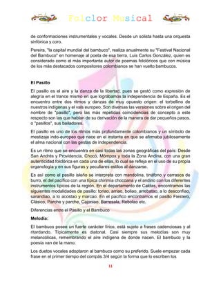 Folclor Musical
11
de conformaciones instrumentales y vocales. Desde un solista hasta una orquesta
sinfónica y coro.
Pereira, "la capital mundial del bambuco", realiza anualmente su "Festival Nacional
del Bambuco" en homenaje al poeta de esa tierra, Luis Carlos González, quien es
considerado como el más importante autor de poemas folclóricos que con música
de los más destacados compositores colombianos se han vuelto bambucos.
El Pasillo
El pasillo es el aire y la danza de la libertad, pues se gestó como expresión de
alegría en el trance mismo en que lográbamos la independencia de España. Es el
encuentro entre dos ritmos y danzas de muy opuesto origen: el torbellino de
nuestros indígenas y el vals europeo. Son diversas las versiones sobre el origen del
nombre de "pasillo", pero las más repetidas coincidencias de concepto a este
respecto son las que hablan de su derivación de la manera de dar pequeños pasos,
o "pasillos", sus bailadores.
El pasillo es uno de los ritmos más profundamente colombianos y un símbolo de
mestizaje indo-europeo que nace en el instante en que se afirmaba jubilosamente
el alma nacional con las gestas de independencia.
Es un ritmo que se encuentra en casi todas las zonas geográficas del país: Desde
San Andrés y Providencia, Chocó, Mómpox y toda la Zona Andina, con una gran
autenticidad folclórica en cada una de ellas, lo cual se refleja en el uso de su propia
organología y en sus figuras y peculiares estilos al danzarse.
Es así como el pasillo isleño se interpreta con mandolina, tináfono y carrasca de
burro, el del pacífico con una típica chirimía chocoana y el andino con los diferentes
instrumentos típicos de la región. En el departamento de Caldas, encontramos las
siguientes modalidades de pasillo: toriao, arriao, boliao, arrebatao, a lo desconfiao,
sarandiao, a lo acostao y marcao. En el pacífico encontramos el pasillo Fiestero,
Clásico, Parche y parche, Cajoniao, Barresala, Rebolao etc.
Diferencias entre el Pasillo y el Bambuco
Melodía:
El bambuco posee un fuerte carácter lírico, está sujeto a frases cadenciosas y al
ritardando. Típicamente es diatonal. Casi siempre sus melodías son muy
melancólicas, remembrando el aire indígena de donde nacen. El bambuco y la
poesía van de la mano.
Los duetos vocales adoptaron al bambuco como su preferido. Suele empezar cada
frase en el primer tiempo del compás 3/4 según la forma que lo escriben los
 