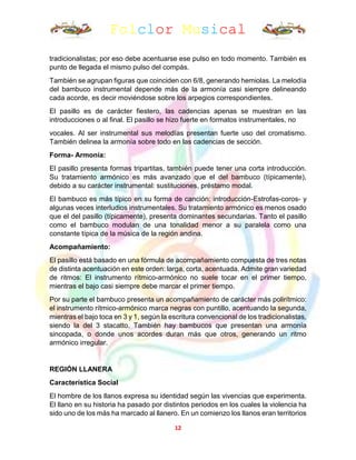 Folclor Musical
12
tradicionalistas; por eso debe acentuarse ese pulso en todo momento. También es
punto de llegada el mismo pulso del compás.
También se agrupan figuras que coinciden con 6/8, generando hemiolas. La melodía
del bambuco instrumental depende más de la armonía casi siempre delineando
cada acorde, es decir moviéndose sobre los arpegios correspondientes.
El pasillo es de carácter fiestero, las cadencias apenas se muestran en las
introducciones o al final. El pasillo se hizo fuerte en formatos instrumentales, no
vocales. Al ser instrumental sus melodías presentan fuerte uso del cromatismo.
También delinea la armonía sobre todo en las cadencias de sección.
Forma- Armonía:
El pasillo presenta formas tripartitas, también puede tener una corta introducción.
Su tratamiento armónico es más avanzado que el del bambuco (típicamente),
debido a su carácter instrumental: sustituciones, préstamo modal.
El bambuco es más típico en su forma de canción: introducción-Estrofas-coros- y
algunas veces interludios instrumentales. Su tratamiento armónico es menos osado
que el del pasillo (típicamente), presenta dominantes secundarias. Tanto el pasillo
como el bambuco modulan de una tonalidad menor a su paralela como una
constante típica de la música de la región andina.
Acompañamiento:
El pasillo está basado en una fórmula de acompañamiento compuesta de tres notas
de distinta acentuación en este orden: larga, corta, acentuada. Admite gran variedad
de ritmos: El instrumento rítmico-armónico no suele tocar en el primer tiempo,
mientras el bajo casi siempre debe marcar el primer tiempo.
Por su parte el bambuco presenta un acompañamiento de carácter más polirítmico:
el instrumento rítmico-armónico marca negras con puntillo, acentuando la segunda,
mientras el bajo toca en 3 y 1, según la escritura convencional de los tradicionalistas,
siendo la del 3 stacatto. También hay bambucos que presentan una armonía
sincopada, o donde unos acordes duran más que otros, generando un ritmo
armónico irregular.
REGIÓN LLANERA
Característica Social
El hombre de los llanos expresa su identidad según las vivencias que experimenta.
El llano en su historia ha pasado por distintos periodos en los cuales la violencia ha
sido uno de los más ha marcado al llanero. En un comienzo los llanos eran territorios
 