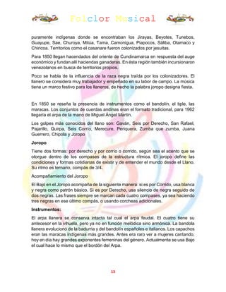 Folclor Musical
13
puramente indígenas donde se encontraban los Jirayas, Beyotes, Tunebos,
Guayupe, Sae, Churoya, Mitúa, Tama, Camonigua, Piapocos, Sáliba, Otamaco y
Chiricoa. Territorios como el casanare fueron colonizados por jesuitas.
Para 1850 llegan hacendados del oriente de Cundinamarca en respuesta del auge
económico y fundan allí haciendas ganaderas. En ésta región también incursionaron
venezolanos en busca de territorios propios.
Poco se habla de la influencia de la raza negra traída por los colonizadores. El
llanero se considera muy trabajador y empeñado en su labor de campo. La música
tiene un marco festivo para los llaneros, de hecho la palabra joropo designa fiesta.
En 1850 se reseña la presencia de instrumentos como el bandolín, el tiple, las
maracas. Los conjuntos de cuerdas andinas eran el formato tradicional, para 1962
llegaría el arpa de la mano de Miguel Ángel Martín.
Los golpes más conocidos del llano son: Gaván, Seis por Derecho, San Rafael,
Pajarillo, Quirpa, Seis Corrío, Merecure, Periquera, Zumba que zumba, Juana
Guerrero, Chipola y Joropo
Joropo
Tiene dos formas: por derecho y por corrío o corrido, según sea el acento que se
otorgue dentro de los compases de la estructura rítmica. El joropo define las
condiciones y formas cotidianas de existir y de entender el mundo desde el Llano.
Su ritmo es ternario, compás de 3/4.
Acompañamiento del Joropo
El Bajo en el Joropo acompaña de la siguiente manera: si es por Corrido, usa blanca
y negra como patrón básico. Si es por Derecho, usa silencio de negra seguido de
dos negras. Las frases siempre se marcan cada cuatro compases, ya sea haciendo
tres negras en ese último compás, o usando corcheas adicionales.
Instrumentos:
El arpa llanera se conserva intacta tal cual el arpa feudal. El cuatro tiene su
antecesor en la vihuela, pero ya no en función melódica sino armónica. La bandola
llanera evolucionó de la badurria y del bandolín españoles e italianos. Los capachos
eran las maracas indígenas más grandes. Antes era raro ver a mujeres cantando,
hoy en día hay grandes exponentes femeninas del género. Actualmente se usa Bajo
el cual hace lo mismo que el bordón del Arpa.
 