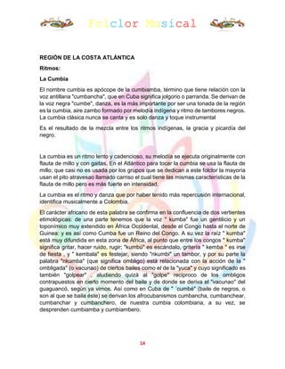 Folclor Musical
14
REGIÓN DE LA COSTA ATLÁNTICA
Ritmos:
La Cumbia
El nombre cumbia es apócope de la cumbiamba, término que tiene relación con la
voz antillana "cumbancha", que en Cuba significa jolgorio o parranda. Se derivan de
la voz negra "cumbe", danza, es la más importante por ser una tonada de la región
es la cumbia, aire zambo formado por melodía indígena y ritmo de tambores negros.
La cumbia clásica nunca se canta y es solo danza y toque instrumental
Es el resultado de la mezcla entre los ritmos indígenas, la gracia y picardía del
negro.
La cumbia es un ritmo lento y cadencioso, su melodía se ejecuta originalmente con
flauta de millo y con gaitas. En el Atlántico para tocar la cumbia se usa la flauta de
millo; que casi no es usada por los grupos que se dedican a este folclor la mayoría
usan el pito atravesao llamado carriso el cual tiene las mismas características de la
flauta de millo pero es más fuerte en intensidad.
La cumbia es el ritmo y danza que por haber tenido más repercusión internacional,
identifica musicalmente a Colombia.
El carácter africano de esta palabra se confirma en la confluencia de dos vertientes
etimológicas: de una parte tenemos que la voz " kumba" fue un gentilicio y un
toponímico muy extendido en África Occidental, desde el Congo hasta el norte de
Guinea: y es así como Cumba fue un Reino del Congo. A su vez la raíz " kumba"
está muy difundida en esta zona de África, al punto que entre los congos " kumba"
significa gritar, hacer ruido, rugir; "kumbú" es escándalo, gritería " kemba " es irse
de fiesta , y " kembala" es festejar, siendo "nkumbi" un tambor, y por su parte la
palabra "nkumba" (que significa ombligo) está relacionada con la acción de la "
ombligada" (o vacunao) de ciertos bailes como el de la "yuca" y cuyo significado es
también "golpear" , aludiendo quizá al "golpe" reciproco de los ombligos
contrapuestos en cierto momento del baile y de donde se deriva el "vacunao" del
guaguancó, según ya vimos. Así como en Cuba de " ´cumbé" (baile de negros, o
son al que se baila éste) se derivan los afrocubanismos cumbancha, cumbanchear,
cumbanchar y cumbanchero, de nuestra cumbia colombiana, a su vez, se
desprenden cumbiamba y cumbiambero.
 