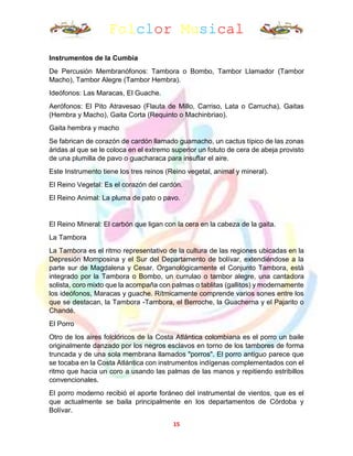 Folclor Musical
15
Instrumentos de la Cumbia
De Percusión Membranófonos: Tambora o Bombo, Tambor Llamador (Tambor
Macho), Tambor Alegre (Tambor Hembra).
Ideófonos: Las Maracas, El Guache.
Aerófonos: El Pito Atravesao (Flauta de Millo, Carriso, Lata o Carrucha). Gaitas
(Hembra y Macho), Gaita Corta (Requinto o Machinbriao).
Gaita hembra y macho
Se fabrican de corazón de cardón llamado guamacho, un cactus típico de las zonas
áridas al que se le coloca en el extremo superior un fotuto de cera de abeja provisto
de una plumilla de pavo o guacharaca para insuflar el aire.
Este Instrumento tiene los tres reinos (Reino vegetal, animal y mineral).
El Reino Vegetal: Es el corazón del cardón.
El Reino Animal: La pluma de pato o pavo.
El Reino Mineral: El carbón que ligan con la cera en la cabeza de la gaita.
La Tambora
La Tambora es el ritmo representativo de la cultura de las regiones ubicadas en la
Depresión Momposina y el Sur del Departamento de bolívar, extendiéndose a la
parte sur de Magdalena y Cesar. Organológicamente el Conjunto Tambora, está
integrado por la Tambora o Bombo, un currulao o tambor alegre, una cantadora
solista, coro mixto que la acompaña con palmas o tablitas (gallitos) y modernamente
los ideófonos, Maracas y guache. Rítmicamente comprende varios sones entre los
que se destacan, la Tambora -Tambora, el Berroche, la Guacherna y el Pajarito o
Chandé.
El Porro
Otro de los aires folclóricos de la Costa Atlántica colombiana es el porro un baile
originalmente danzado por los negros esclavos en torno de los tambores de forma
truncada y de una sola membrana llamados "porros". El porro antiguo parece que
se tocaba en la Costa Atlántica con instrumentos indígenas complementados con el
ritmo que hacia un coro a usando las palmas de las manos y repitiendo estribillos
convencionales.
El porro moderno recibió el aporte foráneo del instrumental de vientos, que es el
que actualmente se baila principalmente en los departamentos de Córdoba y
Bolívar.
 