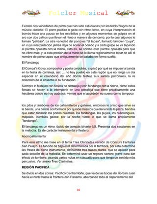 Folclor Musical
16
Existen dos variedades de porro que han sido estudiadas por los folclorólogos de la
música costeña: El porro palitiao o gaita con ritmo lento, en cuya interpretación el
bombo hace una pausa en los estribillos y en algunos momentos se golpea en el
aro con dos palitos que llevan el ritmo a manera de cencerro, por lo cual algunos lo
llaman "palitiao". La otra variedad del porro es "el tapao", llamado también "puya",
en cuya interpretación jamás deja de sonar el bombo y a cada golpe se va tapando
el parche opuesto con la mano, esto es, se oprime este parche opuesto para que
no vibre más; y, a esta presión de la mano se le llama regionalmente tapar de allí el
nombre de porro tapao que antiguamente se bailaba en forma suelta.
El Fandango
El Compa'e Goyo, compositor y poeta cordobés, explicó por qué se impuso la banda
en la fiesta de corraleja, así: ... no hay pueblo en esta región que no tenga un día
especial en el calendario del año donde festeje sus santos patronales, la re
colección de la cosecha o su fundación.
Siempre lo festejan con fiestas de corraleja y con fandango por la noche, como estas
fiestas se hacen a la intemperie en una corraleja que tiene prácticamente una
hectárea donde no hay acústica, vemos que el acordeón no suena como tampoco
los pitos y tambores de los cañamilleros y gaiteros, entonces lo único que sirve es
la banda, una banda conformada por quince músicos que llene toda la plaza, bandas
que están tocando los porros nuestros, los fandangos, las puyas, los bullerengues,
mapalés, cumbias gaitas; por la noche viene lo que se llama propiamente
"fandango".
El fandango es un ritmo rápido de compás binario 6/8. Presenta dos secciones en
la melodía. Es de carácter instrumental y fiestero.
Acompañamiento
Para este ritmo me base en el tema Tres Clarinetes versión de Concurs Fanfares
San Pelayo. La función de bajo está determinada por la tambora, por esto determiné
las frases de dicho instrumento, definiendo tres frases claras, que se aplican para
cada sección de la melodía. Se determinó usar un registro sonoro grave para dar
efecto de tambora, usando varias notas en staccatto para que tenga un sentido más
percusivo. Ver anexo Tres Clarinetes.
REGIÓN PACIFICA
Se divide en dos zonas: Pacífico Centro Norte, que va de las bocas del río San Juan
hacía el norte hasta la frontera con Panamá, abarcando todo el departamento del
 