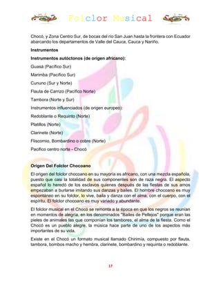 Folclor Musical
17
Chocó, y Zona Centro Sur, de bocas del río San Juan hasta la frontera con Ecuador
abarcando los departamentos de Valle del Cauca, Cauca y Nariño.
Instrumentos
Instrumentos autóctonos (de origen africano):
Guasá (Pacífico Sur)
Marimba (Pacífico Sur)
Cununo (Sur y Norte)
Flauta de Carrizo (Pacífico Norte)
Tambora (Norte y Sur)
Instrumentos influenciados (de origen europeo):
Redoblante o Requinto (Norte)
Platillos (Norte)
Clarinete (Norte)
Fliscornio, Bombardino o cobre (Norte)
Pacifico centro norte - Chocó
Origen Del Folclor Chocoano
El origen del folclor chocoano en su mayoría es africano, con una mezcla española,
puesto que casi la totalidad de sus componentes son de raza negra. El aspecto
español lo heredó de los esclavos quienes después de las fiestas de sus amos
empezaban a burlarse imitando sus danzas y bailes. El hombre chocoano es muy
espontáneo en su folclor, lo vive, baila y danza con el alma, con el cuerpo, con el
espíritu. El folclor chocoano es muy variado y abundante.
El folclor musical en el Chocó se remonta a la época en que los negros se reunían
en momentos de alegría, en los denominados "Bailes de Pellejos" porque eran las
pieles de animales las que componían los tambores, el alma de la fiesta. Como el
Chocó es un pueblo alegre, la música hace parte de uno de los aspectos más
importantes de su vida.
Existe en el Chocó un formato musical llamado Chirimía, compuesto por flauta,
tambora, bombos macho y hembra, clarinete, bombardino y requinta o redoblante.
 