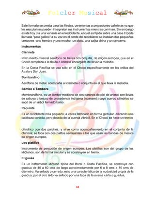 Folclor Musical
18
Este formato se presta para las fiestas, ceremonias o procesiones callejeras ya que
los ejecutantes pueden interpretar sus instrumentos mientras caminan. Sin embargo
existe hoy día una variante en el redoblante, el cual es fijado sobre una base trípode
llamada "pate gallina" a su vez en el borde del redoblante se instalan dos pequeños
tambores -uno hembra y uno macho- un plato, una cajita china y un cencerro.
Instrumentos
Clarinete
Instrumento musical aerófono de llaves con boquilla, de origen europeo, que en el
Chocó remplaza a la flauta o corneta encargada de llevar la melodía.
En la Costa Pacífica se usa sólo en el Chocó específicamente en las orillas del
Atrato y San Juan.
Bombardino
Aerófono de metal, acompaña al clarinete o conjunto en el que lleva la melodía.
Bombo o Tambora
Membranófono, es un tambor mediano de dos parches de piel de animal con llaves
de cabuya o bejuco de procedencia indígena (noanamá) cuyo cuerpo cilíndrico se
sacó de un árbol llamado balso.
Requinta
Es un redoblante más pequeño, a veces fabricado en forma globular utilizando una
calabaza cortada, pero dotada de la cuerda vibrátil. En el Chocó se hace un tronco
cilíndrico con dos parches, y sirve como acompañamiento en el conjunto de la
chirimía; se toca con dos palitos semejantes a los que usan las bandas de música
de origen europeo.
Los platillos
Instrumento de percusión de origen europeo. Los platillos son del grupo de los
idiófonos, son de forma circular y se construyen en hierro.
El guasa
Es un instrumento idiófono típico del litoral o Costa Pacífica, se construye con
guadua de 40 a 60 cms de largo aproximadamente por 6 u 8 cms a 10 cms de
diámetro. Va sellado o cerrado, esto una característica de la nudosidad propia de la
guadua, por el otro lado va sellado por una tapa de la misma caña o guadua,
 