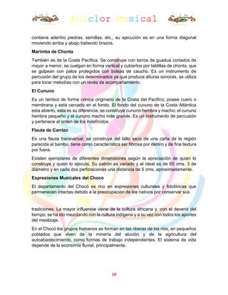 Folclor Musical
19
contiene adentro piedras, semillas, etc., su ejecución es en una forma diagonal
moviendo arriba y abajo batiendo brazos.
Marimba de Chonta
También es de la Costa Pacífica. Se construye con tarros de guadua cortados de
mayor a menor, se cuelgan en forma vertical y cubiertos por tablillas de chonta, que
se golpean con palos protegidos con bolsas de caucho. Es un instrumento de
percusión del grupo de los determinados ya que produce alturas sonoras, se utiliza
para tocar melodías con un revés de acompañamiento.
El Cununo
Es un tambor de forma cónica originario de la Costa del Pacifico, posee cuero o
membrana y está cercado en el fondo. El fondo del cununo de la Costa Atlántica
esta abierto, esta es su diferencia, se construye cununo hembra y macho; el cununo
hembra pequeño y el cununo macho más grande. Es un instrumento de percusión
y pertenece al orden de los indefinidos.
Flauta de Carrizo
Es una flauta transversal, se construye del tallo seco de una caña de la región
parecida al bambú, tiene como característica ser fibrosa por dentro y de fina textura
por fuera.
Existen ejemplares de diferentes dimensiones según la apreciación de quien lo
construye y quien lo ejecuta. Su patrón es variado y el ideal es de 65 cms. 3 de
diámetro y en cada dos perforaciones una distancia de 5 cms, aproximadamente.
Expresiones Musicales del Choco
El departamento del Chocó es rico en expresiones culturales y folclóricas que
permanecen intactas debido a la preocupación de los nativos por conservar sus
tradiciones. La mayor influencia viene de la cultura africana y, con el devenir del
tiempo, se ha ido mezclando con la cultura indígena y a su vez con todos los aportes
del mestizaje.
En el Chocó los grupos humanos se forman en las riberas de los ríos, en pequeños
poblados que viven de la minería del aluvión y de la agricultura del
autoabastecimiento, como formas de trabajo independientes. El sistema de vida
depende de la economía fluvial, principalmente.
 
