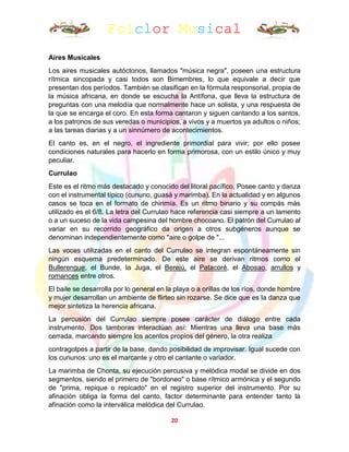 Folclor Musical
20
Aires Musicales
Los aires musicales autóctonos, llamados "música negra", poseen una estructura
rítmica sincopada y casi todos son Bimembres, lo que equivale a decir que
presentan dos períodos. También se clasifican en la fórmula responsorial, propia de
la música africana, en donde se escucha la Antífona, que lleva la estructura de
preguntas con una melodía que normalmente hace un solista, y una respuesta de
la que se encarga el coro. En esta forma cantaron y siguen cantando a los santos,
a los patronos de sus veredas o municipios, a vivos y a muertos ya adultos o niños;
a las tareas diarias y a un sinnúmero de acontecimientos.
El canto es, en el negro, el ingrediente primordial para vivir; por ello posee
condiciones naturales para hacerlo en forma primorosa, con un estilo único y muy
peculiar.
Currulao
Este es el ritmo más destacado y conocido del litoral pacífico. Posee canto y danza
con el instrumental típico (cununo, guasá y marimba). En la actualidad y en algunos
casos se toca en el formato de chirimía. Es un ritmo binario y su compás más
utilizado es el 6/8. La letra del Currulao hace referencia casi siempre a un lamento
o a un suceso de la vida campesina del hombre chocoano. El patrón del Currulao al
variar en su recorrido geográfico da origen a otros subgéneros aunque se
denominan independientemente como "aire o golpe de "...
Las voces utilizadas en el canto del Currulao se integran espontáneamente sin
ningún esquema predeterminado. De este aire se derivan ritmos como el
Bullerengue, el Bunde, la Juga, el Berejú, el Patacoré, el Abosao, arrullos y
romances entre otros.
El baile se desarrolla por lo general en la playa o a orillas de los ríos, donde hombre
y mujer desarrollan un ambiente de flirteo sin rozarse. Se dice que es la danza que
mejor sintetiza la herencia africana.
La percusión del Currulao siempre posee carácter de diálogo entre cada
instrumento. Dos tamboras interactúan así: Mientras una lleva una base más
cerrada, marcando siempre los acentos propios del género, la otra realiza
contragolpes a partir de la base, dando posibilidad de improvisar. Igual sucede con
los cununos: uno es el marcante y otro el cantante o variador.
La marimba de Chonta, su ejecución percusiva y melódica modal se divide en dos
segmentos, siendo el primero de "bordoneo" o base rítmico armónica y el segundo
de "prima, repique o repicado" en el registro superior del instrumento. Por su
afinación obliga la forma del canto, factor determinante para entender tanto la
afinación como la interválica melódica del Currulao.
 