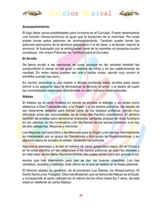 Folclor Musical
21
Acompañamiento
El bajo tiene varias posibilidades para funcione en el Currulao. Puede desempeñar
una función rítmico-armónica al igual que el bordoneo de la marimba. Por ende
puede tomar estos patrones de acompañamiento. También puede tomar los
patrones percusivos de la tambora golpeadora o la de base, y al tiempo marcar la
armonía. Al fusionarlo con la ambigüedad tonal de la marimba no presenta mucho
complique. Ver anexo Patrones de Tambora para el Currulao.
El Arrullo
Se llama arrullo a las canciones de cuna, aunque en las veredas también las
acostumbran a cantar en los gualí o velorios de niños y en las celebraciones de
navidad. En estos casos pueden ser una o varias voces, siendo muy común el
estribillo cuando hay coro.
Es común encontrar a una madre o abuela cantando estos arrullos para hacer
dormir a su pequeño; aquí le demuestran la ternura, el amor, y el deseo de suplir
las comodidades materiales ofreciéndole un calor humano irreemplazable.
Alabao
El Alabao es el canto fúnebre en donde se emplea el diálogo, y se utiliza como
alabanza a Dios Todopoderoso, a la Virgen, y a los santos patronos. Ha dejado de
ser netamente religioso para formar parte de los festejos profanos, siendo muy
difundido entre las comunidades de la costa del Pacífico colombiano. El término
también se emplea para denominar oraciones cantadas propias de ritual funerario
en los velorios, en los novenarios y en las fiestas de los santos católicos. Los hay
de dos categorías: Mayores y menores.
Los Mayores son para Dios y los Menores para la Virgen y los santos. Normalmente
es interpretado por un grupo de Cantadoras y otro grupo de Respondedoras, y en
algunos casos se emplea el solista, haciendo narraciones.
Algunos lo asemejan y le dan el nombre de canto gregoriano negro. En el Chocó y
en la costa pacífica en las velaciones a los santos patronos se usan los alabaos y
en este caso se les llama Alumbramientos, los cuales sirven para dar gracias a los
santos que han intercedido para que se den las buenas cosechas. Los hay
cantados, rezados y bailados; éste último es el que se realiza en la fiesta patronal.
El término alabao es genérico, de él provienen Las Salves, los Responsorios, El
Santo Santo y los Trisagios. Otra manifestación que se deriva del Alabao es el Gualí,
y corresponde al canto utilizado en el velorio de los niños hasta los 7 años, de esta
edad en adelante se canta Alabao.
 