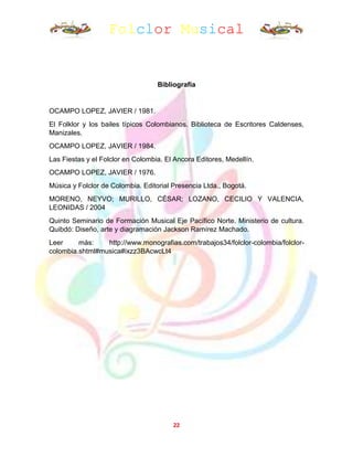 Folclor Musical
22
Bibliografía
OCAMPO LOPEZ, JAVIER / 1981.
El Folklor y los bailes típicos Colombianos. Biblioteca de Escritores Caldenses,
Manizales.
OCAMPO LOPEZ, JAVIER / 1984.
Las Fiestas y el Folclor en Colombia. El Ancora Editores, Medellín.
OCAMPO LOPEZ, JAVIER / 1976.
Música y Folclor de Colombia. Editorial Presencia Ltda., Bogotá.
MORENO, NEYVO; MURILLO, CÉSAR; LOZANO, CECILIO Y VALENCIA,
LEONIDAS / 2004
Quinto Seminario de Formación Musical Eje Pacífico Norte. Ministerio de cultura.
Quibdó: Diseño, arte y diagramación Jackson Ramírez Machado.
Leer más: http://www.monografias.com/trabajos34/folclor-colombia/folclor-
colombia.shtml#musica#ixzz3BAcwcLt4
 