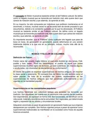 Folclor Musical
3
El concepto de folclor musical es bastante similar al del Folklore cultural. Se define
como un legado musical que se transmite por tradición oral, esto quiere decir que
carece de notación escrita y que además, se aprende al oído.
En su mayoría, ha sido compuesta por individuos que prefieren mantenerse en el
anonimato, o incluso, muchas veces no se recuerda bien de donde procede lo que
escuchamos, debido a la constante sucesión por la que ha atravesado. El Folklore
musical es bastante similar al del Folklore cultural. Se define como un legado
musical que se transmite por tradición oral, esto quiere decir que carece de notación
escrita y que además, se aprende al oído.
Es importante recordar, que el “Folklore” como cualquier otro legado que pase de
boca en boca, de generación en generación, puede deformarse en una versión
totalmente distinta a lo que era en su principio, incluso, mucho más allá de lo
reconocible.
MÚSICA Y FOLCLOR DE COLOMBIA
Definición de Folclor:
Folclor viene del vocablo inglés folklore, el cual está dividido en dos raíces, Folk:
pueblo y lore: saber. "Para los folclorólogos, el pueblo es aquel que posee
supervivencias muchos siglos de duración, ya sean auténticas, sin mezcla alguna;
o aculturadas, con diversidad de elementos en su conformación".
El interés del pueblo es expresar supervivencias de hechos antiguas, sin importar
la clase social o estamento. "El concepto lore del folclor ha sido definido como el
saber popular. Se trata de la erudición del pueblo, representadas en las
supervivencias de hechos antiguos que han penetrado profundamente y son
vigentes en la mentalidad popular".
Superviviencias en las mentalidades populares:
Los hechos folclóricos son colectivos porque una sociedad los transmite por
tradición. Son populares, por cuanto son el patrimonio más querido de los pueblos.
Son espontáneos, se expresan en forma oral. Son funcionales, se identifican con la
vida social, material y económica de la comunidad. Son regionales, por determinada
región y expresión de los modos y circunstancias locales.
Adquieren anonimato al pasar de generación en generación hasta que sus orígenes
desaparecen por completo. Son hechos vigentes porque a pesar de aparecer como
supervivencias tradicionales se manifiestan en la sociedad como frutos de aquella
herencia ancestral.
 