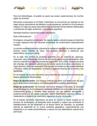 Folclor Musical
4
Para los folclorólogos, el pueblo es aquel que posee supervivencias de muchos
siglos de duración.
Elementos aculturados en el folclor colombiano se encuentran por ejemplo en los
trajes típicos colombianos del altiplano cundi-boyasense, también en el sincretismo
religioso. En algunos casos estos elementos descienden de las esferas intelectuales
y cortesanas de siglos anteriores, a las esferas populares.
Identidad histórico-cultural del pueblo colombiano
Está conformado por:
El indígena, el español y el africano. Su mezcla racial y cultural le asigna a Colombia
un lugar especial entre las naciones tri-hibridas, de conformación especialmente
mestiza.
La primera sociedad histórico-cultural es la indígena o aborigen la cual tuvo vigencia
durante varios milenios de años. Son pueblos asiáticos y oceánicos que
desarrollaron su propia cultura.
En el siglo XVI penetró la sociedad española con un sistema de vigencias,
creencias, usos, tradiciones y formas de vida de la cultura occidental cristiana. Este
dominio colonial tuvo vigencia durante los siglos XVI, XVII y XVIII. Durante los años
del coloniaje otro elemento penetró en la cultura social de la etnia colombiana: el
negro africano, traído en esclavitud. Este hombre se localizó en las costas Atlánticas
y Pacífica, valles del Magdalena y el cauca y regiones diversas de las minas y las
haciendas.
En el contacto de los tres elementos etno-culturales de colombia encontramos dos
etapas claramente diferenciadas:
Etapa de deculturación: Con choque violento que llevó a la destrucción de gran
parte de la cultura dominada y a la disminución de los pueblos avasallados.
Etapa de aculturación: Se fusionan elementos étnicos y culturales, la sociedad
española producto de la civilización occidental cristiana con profundas raíces en las
civilizaciones griega y romana, hace contacto con las culturas aborígenes y
posteriormente con los restos culturales negros absorbiendo algunos valores, e
implantando un sistema de creencias y vigencias de gran dimensión.
En el estudio del folclor colombiano se tiene en cuenta un factor surgido en el
proceso de aculturación: el desajuste entre sociedad y cultura que acompañó el
establecimiento de los españoles en el Nuevo Reino de Granada. La sociedad
colonial se desarrolló en un nuevo ambiente geográfico, experimentando una
adaptación a un medio social diferente, y siendo a la vez dependiente cultural de la
península.
 