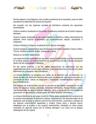 Folclor Musical
5
Dichas etapas nunca llegaron a los niveles superiores de la sociedad, pues en ellos
prevaleció la dependencia directa de España.
De acuerdo con las regiones sociales el hibridismo presenta las siguientes
diversidades:
Cultura mestiza: localizada en los andes cordillerano producto de la fusión hispano-
aborigen.
Cultura mulata: localizada en las costa Atlántica y Pacífica y valles interandinos de
ardiente clima tropical conformada por supervivencias negras, españolas e
indígenas.
Cultura mestiza e indígena: localizada en los llanos orientales.
Cultura indígena: característica de la Amazonía colombiana; pueblos Tukano, Makú,
Ticuna, Huitoto, Carijona, Kofán, Coreguaje y otros.
Música en el folclor colombiano
Las supervivencias musicales son aquellos valores tradicionales que han penetrado
en el alma popular, la música folclórica es el patrimonio de las culturas populares
dentro de las sociedades civilizadas.
En las zonas costeras y en los valles interandinos se profundiza con las
supervivencias de la música negra africana, y sus adaptaciones y mezclas con otros
elementos en el espacio vital colombiano.
La música folclórica se perpetúa por medio de la tradición oral; es colectiva, no
existe en ella una distinción formal entre quien la compone, ejecuta y escucha; es
vernácula es decir, nativa; es autóctona y tradicional, manifestándose continua y
permanentemente.
Ese espíritu de autenticidad popular se percibe en las fiestas campesinas, en los
bailes de casorios, fiestas veredales, romerías, carnavales, fiestas tribales y otras
manifestaciones de alegría popular. Melodía, ritmo y danza se han transmitido de
generación en generación y hacen parte del saber popular colombiano.
La música folclórica es de origen anónimo. Estos aires vernáculos son producto de
la música trasculturada de diversos matices, adaptada por los sectores bajos de la
población que durante la colonia conoció los instrumentos, canciones y danzas de
los salones aristocráticos españoles y criollos. Estos aires y danzas fueron
adaptados por el pueblo a sus propios sentimientos, dándoles un ritmo propio
mezclado en algunos casos con la tristeza aborigen y en otros con la alegría
bullanguera de los negros.
 