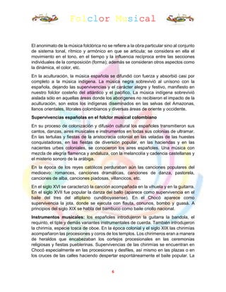Folclor Musical
6
El anonimato de la música folclórica no se refiere a la obra particular sino al conjunto
de sistema tonal, rítmico y armónico en que se articula; se considera en ella el
movimiento en el tono, en el tiempo y la influencia recíproca entre las secciones
individuales de la composición (forma); además se consideran otros aspectos como
la dinámica, el color, etc.
En la aculturación, la música española se difundió con fuerza y absorbió casi por
completo a la música indígena. La música negra sobrevivió al unísono con la
española, dejando las supervivencias y el carácter alegre y festivo, manifiesto en
nuestro folclor costeño del atlántico y el pacifico. La música indígena sobrevivió
aislada sólo en aquellas áreas donde los aborígenes no recibieron el impacto de la
aculturación, son estos los indígenas diseminados en las selvas del Amazonas,
llanos orientales, litorales colombianos y diversas áreas de oriente y occidente.
Supervivencias españolas en el folclor musical colombiano
En su proceso de colonización y difusión cultural los españoles transmitieron sus
cantos, danzas, aires musicales e instrumentos en todas sus colonias de ultramar.
En las tertulias y fiestas de la aristocracia colonial en las veladas de las huestes
conquistadoras, en las fiestas de diversión popular, en las haciendas y en las
nacientes urbes coloniales, se conocieron los aires españoles. Una música con
mezcla de alegría flamenca y andaluza, con la melancolía y cadencia castellanas y
el misterio sonoro de la arábiga.
En la época de los reyes católicos perduraban aún las canciones populares del
medioevo: romances, canciones dramáticas, canciones de danza, pastorela,
canciones de alba, canciones piadosas, villancicos, etc.
En el siglo XVI se caracterizó la canción acompañada en la vihuela y en la guitarra.
En el siglo XVII fue popular la danza del ballo (aparece como supervivencia en el
baile del tres del altiplano cundiboyasense). En el Chocó aparece como
supervivencia la jota, donde se ejecuta con flauta, conunos, bombo y guasá. A
principios del siglo XIX se habla del bambuco como baile criollo nacional.
Instrumentos musicales: los españoles introdujeron la guitarra la bandola, el
requinto, el tiple y demás variantes instrumentales de cuerda. También introdujeron
la chirimía, especie tosca de oboe. En la época colonial y el siglo XIX las chirimías
acompañaron las procesiones y coros de los templos. Los chirimeros eran a manera
de heraldos que encabezaban los cortejos procesionales en las ceremonias
religiosas y fiestas pueblerinas. Supervivencias de las chirimías se encuentran en
Chocó especialmente en las procesiones y desfiles, así mismo en las plazas o en
los cruces de las calles haciendo despertar espontáneamente el baile popular. La
 