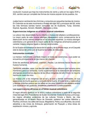 Folclor Musical
7
revolución musical que trajo los instrumentos de viento y caña en los siglos XVIII y
XIX, cambio casi por completo las formas de música popular de los pueblos, los
cuales fueron cambiando las chirimías y conjuntos por pequeñas bandas de música.
En Colombia se da este movimiento a finales del siglo XIX y principios del XX, entre
las más famosas bandas fueron conocidas las de Guatavita, Tunja, Girardot,
Espinal, Aguadas, Sonsón, Medellín, Manizales y otras.
Supervivencias indígenas en el folclor musical colombiano
La cultura más desarrollada fue la chibcha o muisca del altiplano cundiboyacense.
La mayor parte de esta música aborigen desapareció como consecuencia de la
destrucción de los valores indígenas en la conquista española. La música aborigen
colombiana y en general de la mayor parte de los indígenas americanos posee un
carácter mágico-religioso ligado a danzas ceremoniales.
En la Guajira encontramos la danza de la cabrita y de la chicha maya, en el Caquetá
esta la danza del pono y en el Guainía los bailes de máscaras.
Instrumentos musicales
La maraca: instrumento y símbolo mágico en todas las ceremonias, cuyo poder se
encuentra principalmente en las manos del chamán.
Entre los aerófonos: trompetas, ocarinas y flautas. Los taironas hacían flautas con
huesos humanos.
Tambores, atabales, cajas: Los liles del valle del cauca utilizaron piel humana como
membrana para sus tambores. Como supervivencia en la elaboración de tambores
aborígenes encontramos algunos de las tribus indígenas del alto Chocó, la mayoría
hechos en cuero de mico.
La música une a los indígenas con el sol y la luna y demás divinidades, en sus
esperanzas de triunfo guerrero y consuelo de la muerte. El estilo lento y melancólico
y danzas chibchas parece que se reflejó en los aires folclóricos del altiplano andino
y en especial en las guabinas, torbellinos y bambucos cundiboyacenses.
Las supervivencias africanas en el folclor musical colombiano
El negro africano apareció en la etnia y cultura colombiana a partir de la segunda
mitad del siglo XVI. Procedentes de Sudán Occidental, Costa de Guinea y el Congo,
los negros africanos portadores de las culturas Yoruba y Bantú, las más
generalizadas en el Nuevo Reino de Granada, poblaron las costas Atlántica y
Pacífica, el Chocó, los valles del Cauca, Magdalena, Patía y sus afluentes, las zonas
aledañas a las minas de Antioquia, gobernación de Popayán y otras áreas de
explotación minera y agrícola.
 