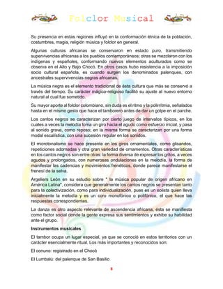 Folclor Musical
8
Su presencia en estas regiones influyó en la conformación étnica de la población,
costumbres, magia, religión música y folclor en general.
Algunas culturas africanas se conservaron en estado puro, transmitiendo
supervivencias africanas a los pueblos contemporáneos; otras se mezclaron con los
indígenas y españoles, conformando nuevos elementos aculturados como se
observa en el Alto y Bajo Chocó. En otros casos hubo resistencia a la imposición
socio cultural española, es cuando surgen los denominados palenques, con
ancestrales supervivencias negras africanas.
La música negra es el elemento tradicional de ésta cultura que más se conservó a
través del tiempo. Su carácter mágico-religioso facilitó su ajuste al nuevo entorno
natural al cual fue sometido.
Su mayor aporte al folclor colombiano, sin duda es el ritmo y la polirrítmia, señalados
hasta en el mismo gesto que hace el tamborero antes de dar un golpe en el parche.
Los cantos negros se caracterizan por cierto juego de intervalos típicos, en los
cuales a veces la melodía toma un giro hacia el agudo como esfuerzo inicial, y pasa
al sonido grave, como reposo; en la misma forma se caracterizan por una forma
modal escalística, con una sucesión regular en los sonidos.
El microtonalismo se hace presente en los giros ornamentales, como glisandos,
repeticiones adornadas y otra gran variedad de ornamentos. Otras características
en los cantos negros son entre otras: la forma diversa de expresar los gritos, a veces
agudos y prolongados, con numerosas ondulaciones en la melodía, la forma de
manifestar las cadencias y movimientos frenéticos, donde parece manifestarse el
frenesí de la selva.
Argeliers León en su estudio sobre " la música popular de origen africano en
América Latina", considera que generalmente los cantos negros se presentan tanto
para la colectivización, como para individualización, pues es un solista quien lleva
inicialmente la melodía y es un coro monofónico o polifónico, el que hace las
respuestas correspondientes.
La danza es otro aspecto relevante de ascendencia africana, ésta se manifiesta
como factor social donde la gente expresa sus sentimientos y exhibe su habilidad
ante el grupo.
Instrumentos musicales
El tambor ocupa un lugar especial, ya que se conoció en estos territorios con un
carácter esencialmente ritual. Los más importantes y reconocidos son:
El conuno: registrado en el Chocó
El Lumbalú: del palenque de San Basilio
 