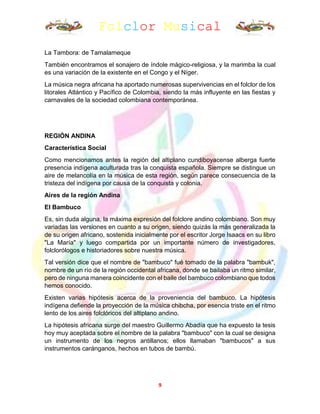 Folclor Musical
9
La Tambora: de Tamalameque
También encontramos el sonajero de índole mágico-religiosa, y la marimba la cual
es una variación de la existente en el Congo y el Níger.
La música negra africana ha aportado numerosas supervivencias en el folclor de los
litorales Atlántico y Pacífico de Colombia, siendo la más influyente en las fiestas y
carnavales de la sociedad colombiana contemporánea.
REGIÓN ANDINA
Característica Social
Como mencionamos antes la región del altiplano cundiboyacense alberga fuerte
presencia indígena aculturada tras la conquista española. Siempre se distingue un
aire de melancolía en la música de esta región, según parece consecuencia de la
tristeza del indígena por causa de la conquista y colonia.
Aires de la región Andina
El Bambuco
Es, sin duda alguna, la máxima expresión del folclore andino colombiano. Son muy
variadas las versiones en cuanto a su origen, siendo quizás la más generalizada la
de su origen africano, sostenida inicialmente por el escritor Jorge Isaacs en su libro
"La María" y luego compartida por un importante número de investigadores,
folclorólogos e historiadores sobre nuestra música.
Tal versión dice que el nombre de "bambuco" fué tomado de la palabra "bambuk",
nombre de un río de la región occidental africana, donde se bailaba un ritmo similar,
pero de ninguna manera coincidente con el baile del bambuco colombiano que todos
hemos conocido.
Existen varias hipótesis acerca de la proveniencia del bambuco. La hipótesis
indígena defiende la proyección de la música chibcha, por esencia triste en el ritmo
lento de los aires folclóricos del altiplano andino.
La hipótesis africana surge del maestro Guillermo Abadía que ha expuesto la tesis
hoy muy aceptada sobre el nombre de la palabra "bambuco" con la cual se designa
un instrumento de los negros antillanos; ellos llamaban "bambucos" a sus
instrumentos caránganos, hechos en tubos de bambú.
 