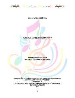 Folclor Musical
1
RECOPILACIÓN TEÓRICA
JAIME ALEJANDRO AMÉZQUITA OSPINA
TRABAJO PRESENTADO A
DOCENTE: LUIS FERNANDO DUQUE
FUNDACIÓN DE ESTUDIOS SUPERIORES MONSEÑOR ABRAHAM
ESCUDERO MONTOYA “FUNDES”
FOLCLOR II
LICENCIATURA EN BÁSICA CON ÉNFASIS EN ARTE Y FOLCLOR
EL ESPINAL TOLIMA
2014
 