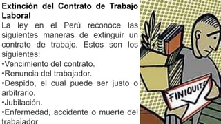 Extinción del Contrato de Trabajo
Laboral
La ley en el Perú reconoce las
siguientes maneras de extinguir un
contrato de trabajo. Estos son los
siguientes:
•Vencimiento del contrato.
•Renuncia del trabajador.
•Despido, el cual puede ser justo o
arbitrario.
•Jubilación.
•Enfermedad, accidente o muerte del
 