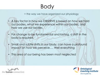 Body
= the way we have organized our physiology
• A key factor in how we OBSERVE is based on how we hold
our bodies, what we experience within our bodies, and
how we use our bodies.
• For change to be fundamental and lasting, a shift in the
body is required.
• Small and subtle shifts in our body, can have a profound
impact on how we perceive…. Well everything
• This area of our being has been most neglected
 