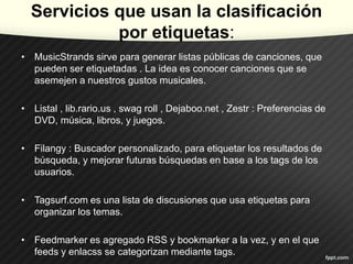 Servicios que usan la clasificación
por etiquetas:
• MusicStrands sirve para generar listas públicas de canciones, que
pueden ser etiquetadas . La idea es conocer canciones que se
asemejen a nuestros gustos musicales.

• Listal , lib.rario.us , swag roll , Dejaboo.net , Zestr : Preferencias de
DVD, música, libros, y juegos.
• Filangy : Buscador personalizado, para etiquetar los resultados de
búsqueda, y mejorar futuras búsquedas en base a los tags de los
usuarios.
• Tagsurf.com es una lista de discusiones que usa etiquetas para
organizar los temas.
• Feedmarker es agregado RSS y bookmarker a la vez, y en el que
feeds y enlacss se categorizan mediante tags.

 