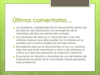Últimos comentarios…
   Las fortalezas y debilidades de las folcsonomías dentro de
    los sistemas de clasificación son emergentes de la
    naturaleza del discurso dentro del contexto.
   Los resultados de del.icio.us y flickr tienden a ser más
    similares implican que ellos pueden ser confiables en la
    medida que un breve análisis de este tipo ofrece.
   El problema real con la folcsonomías no son sus caóticos
    tags sino que están intentando a servir a dos patrones al
    mismo; la colección personal y la colección colectiva.
   El aumento en tamaño y diversidad de uso del sistema de
    etiquetado de parte de la comunidad, traerá aparejado
    otros problemas.
 