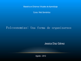 Maestría en Entornos Virtuales de Aprendizaje

                       Curso: Web Semántica




Folcsonomías: Una forma de organizarnos



                                     Jessica Díaz Gálvez



                          Agosto - 2012
 