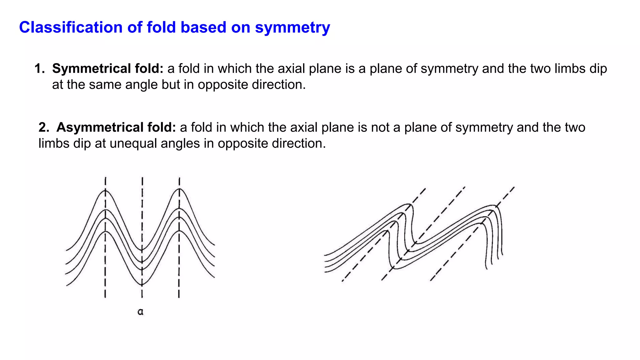 Classification of fold based on symmetry
1. Symmetrical fold: a fold in which the axial plane is a plane of symmetry and the two limbs dip
at the same angle but in opposite direction.
2. Asymmetrical fold: a fold in which the axial plane is not a plane of symmetry and the two
limbs dip at unequal angles in opposite direction.
 