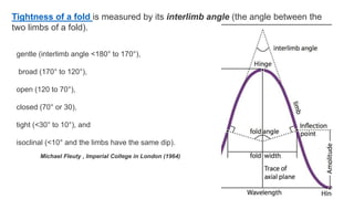 Tightness of a fold is measured by its interlimb angle (the angle between the
two limbs of a fold).
gentle (interlimb angle <180° to 170°),
broad (170° to 120°),
open (120 to 70°),
closed (70° or 30),
tight (<30° to 10°), and
isoclinal (<10° and the limbs have the same dip).
Michael Fleuty , Imperial College in London (1964)
 