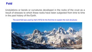 Fold
Undulations or bends or curvatures developed in the rocks of the crust as a
result of stresses to which these rocks have been subjected from time to time
in the past history of the Earth.
The word fold was used by Hall (1815) for the first time to explain the rock structures
 
