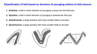 Classification of fold based on direction of younging relative to fold closure:
1. Anticline: a fold in which direction of younging is away from the fold core.
2. Syncline: a fold in which direction of younging is towards the fold core.
3. Anticlinorium: a large anticline with many smaller folds on its back.
4. Synclinorium: a large syncline with many smaller folds on its back
 