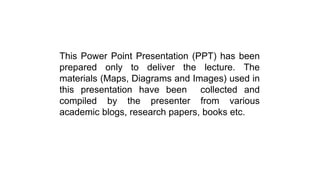This Power Point Presentation (PPT) has been
prepared only to deliver the lecture. The
materials (Maps, Diagrams and Images) used in
this presentation have been collected and
compiled by the presenter from various
academic blogs, research papers, books etc.
 